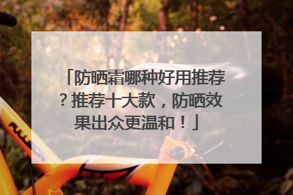 防晒霜哪种好用推荐？推荐十大款，防晒效果出众更温和！